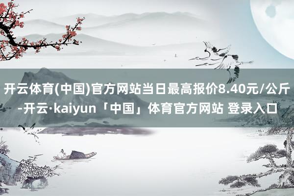 开云体育(中国)官方网站当日最高报价8.40元/公斤-开云·kaiyun「中国」体育官方网站 登录入口