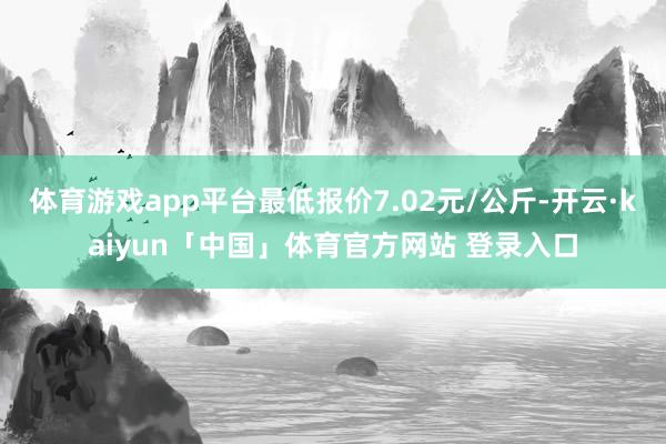 体育游戏app平台最低报价7.02元/公斤-开云·kaiyun「中国」体育官方网站 登录入口