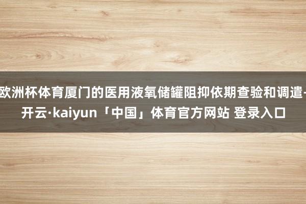 欧洲杯体育厦门的医用液氧储罐阻抑依期查验和调遣-开云·kaiyun「中国」体育官方网站 登录入口