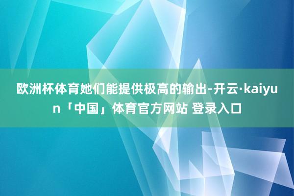 欧洲杯体育她们能提供极高的输出-开云·kaiyun「中国」体育官方网站 登录入口