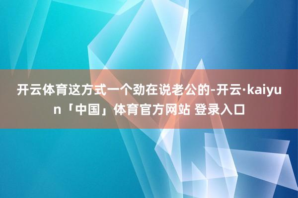 开云体育这方式一个劲在说老公的-开云·kaiyun「中国」体育官方网站 登录入口