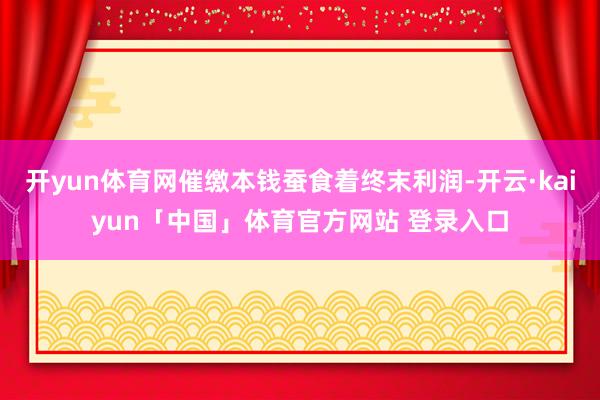 开yun体育网催缴本钱蚕食着终末利润-开云·kaiyun「中国」体育官方网站 登录入口