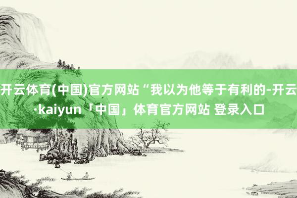 开云体育(中国)官方网站“我以为他等于有利的-开云·kaiyun「中国」体育官方网站 登录入口