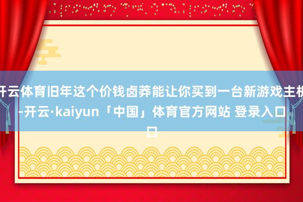 开云体育旧年这个价钱卤莽能让你买到一台新游戏主机-开云·kaiyun「中国」体育官方网站 登录入口