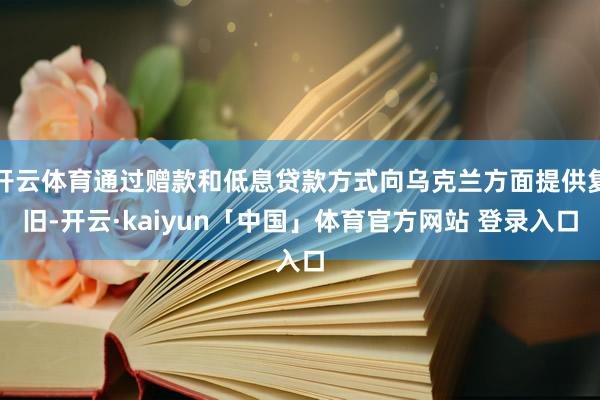 开云体育通过赠款和低息贷款方式向乌克兰方面提供复旧-开云·kaiyun「中国」体育官方网站 登录入口