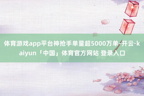 体育游戏app平台神抢手单量超5000万单-开云·kaiyun「中国」体育官方网站 登录入口