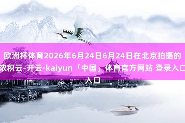 欧洲杯体育2026年6月24日6月24日在北京拍摄的浓积云-开云·kaiyun「中国」体育官方网站 登录入口
