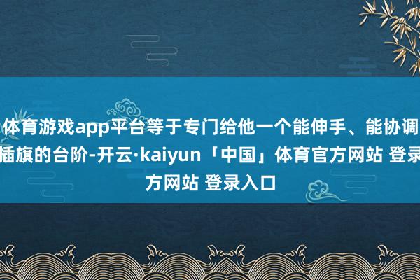 体育游戏app平台等于专门给他一个能伸手、能协调、能插旗的台阶-开云·kaiyun「中国」体育官方网站 登录入口