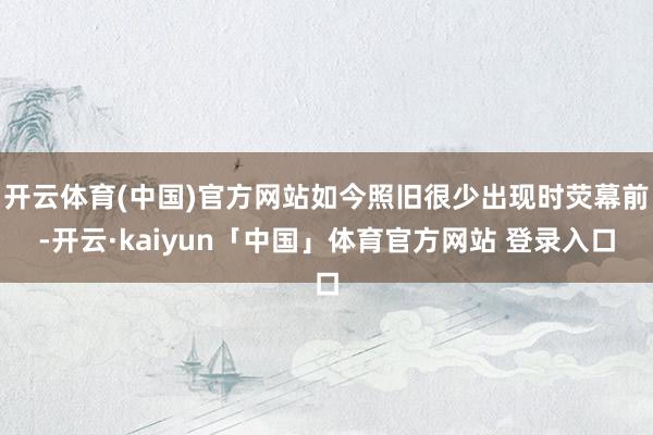 开云体育(中国)官方网站如今照旧很少出现时荧幕前-开云·kaiyun「中国」体育官方网站 登录入口