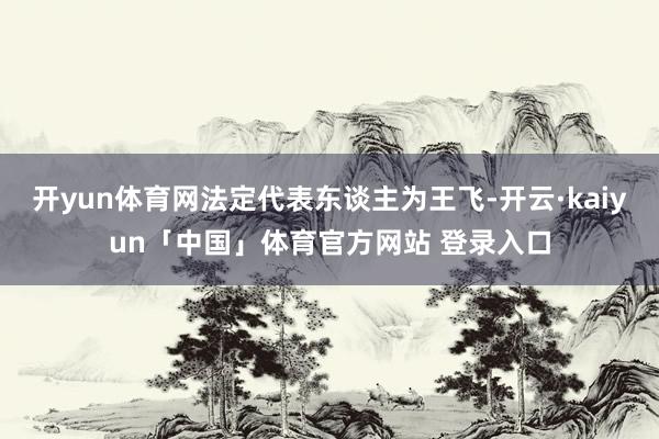 开yun体育网法定代表东谈主为王飞-开云·kaiyun「中国」体育官方网站 登录入口