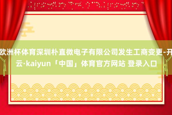 欧洲杯体育深圳朴直微电子有限公司发生工商变更-开云·kaiyun「中国」体育官方网站 登录入口