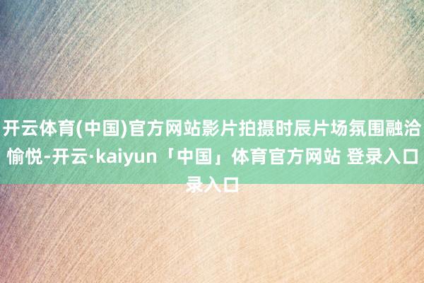 开云体育(中国)官方网站影片拍摄时辰片场氛围融洽愉悦-开云·kaiyun「中国」体育官方网站 登录入口