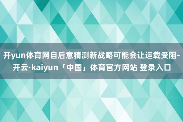 开yun体育网自后意猜测新战略可能会让运载受阻-开云·kaiyun「中国」体育官方网站 登录入口