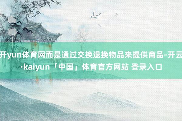 开yun体育网而是通过交换退换物品来提供商品-开云·kaiyun「中国」体育官方网站 登录入口