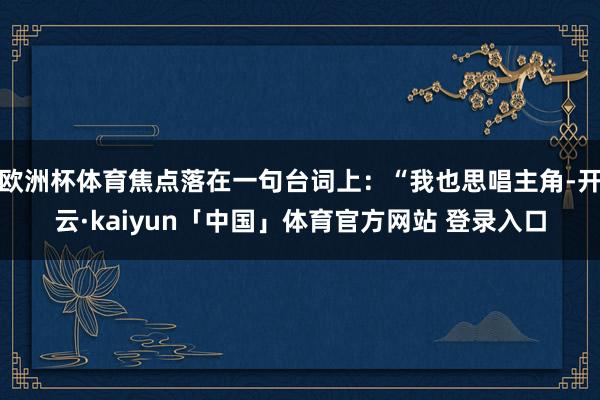 欧洲杯体育焦点落在一句台词上：“我也思唱主角-开云·kaiyun「中国」体育官方网站 登录入口