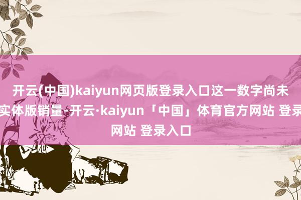 开云(中国)kaiyun网页版登录入口这一数字尚未包含实体版销量-开云·kaiyun「中国」体育官方网站 登录入口