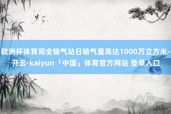 欧洲杯体育周全输气站日输气量高达1000万立方米-开云·kaiyun「中国」体育官方网站 登录入口