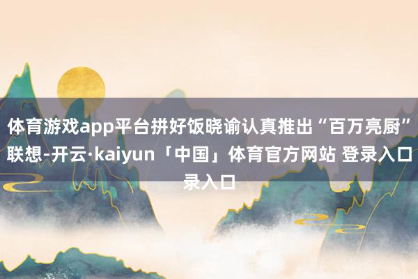体育游戏app平台拼好饭晓谕认真推出“百万亮厨”联想-开云·kaiyun「中国」体育官方网站 登录入口