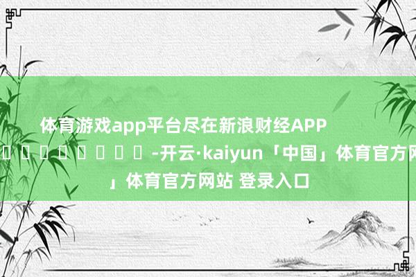 体育游戏app平台尽在新浪财经APP -开云·kaiyun「中国」体育官方网站 登录入口
