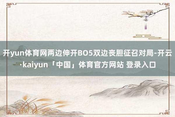 开yun体育网两边伸开BO5双边丧胆征召对局-开云·kaiyun「中国」体育官方网站 登录入口