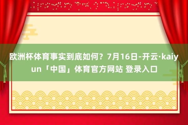 欧洲杯体育事实到底如何?7月16日-开云·kaiyun「中国」体育官方网站 登录入口