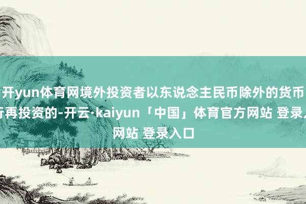 开yun体育网境外投资者以东说念主民币除外的货币进行再投资的-开云·kaiyun「中国」体育官方网站 登录入口
