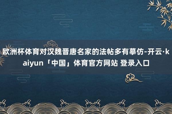 欧洲杯体育对汉魏晋唐名家的法帖多有摹仿-开云·kaiyun「中国」体育官方网站 登录入口