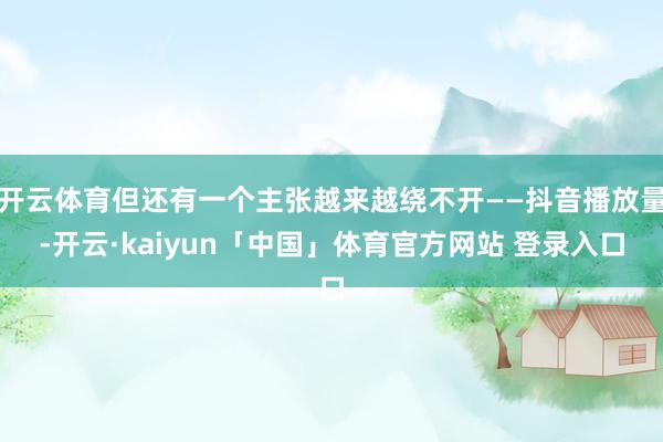 开云体育但还有一个主张越来越绕不开——抖音播放量-开云·kaiyun「中国」体育官方网站 登录入口