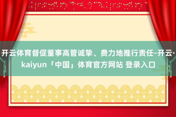 开云体育督促董事高管诚挚、费力地推行责任-开云·kaiyun「中国」体育官方网站 登录入口
