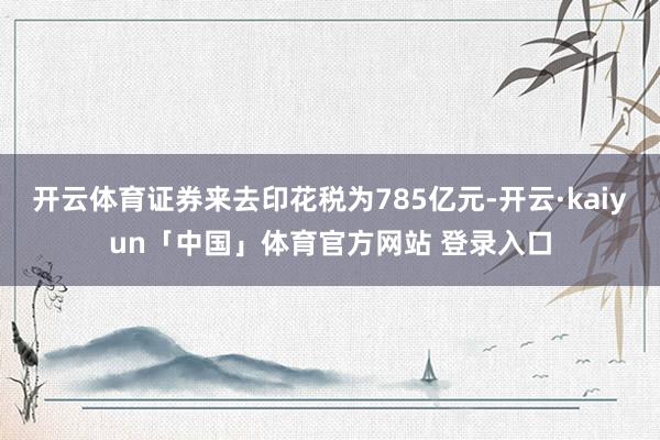 开云体育证券来去印花税为785亿元-开云·kaiyun「中国」体育官方网站 登录入口