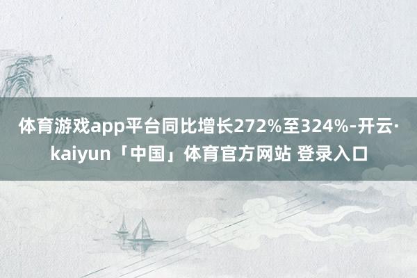 体育游戏app平台同比增长272%至324%-开云·kaiyun「中国」体育官方网站 登录入口