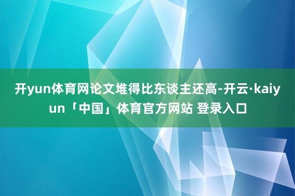 开yun体育网论文堆得比东谈主还高-开云·kaiyun「中国」体育官方网站 登录入口
