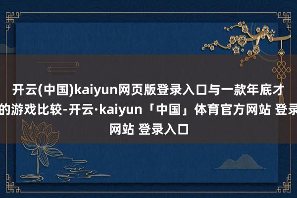开云(中国)kaiyun网页版登录入口与一款年底才上市的游戏比较-开云·kaiyun「中国」体育官方网站 登录入口