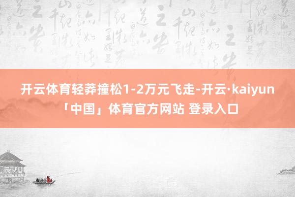 开云体育轻莽撞松1-2万元飞走-开云·kaiyun「中国」体育官方网站 登录入口