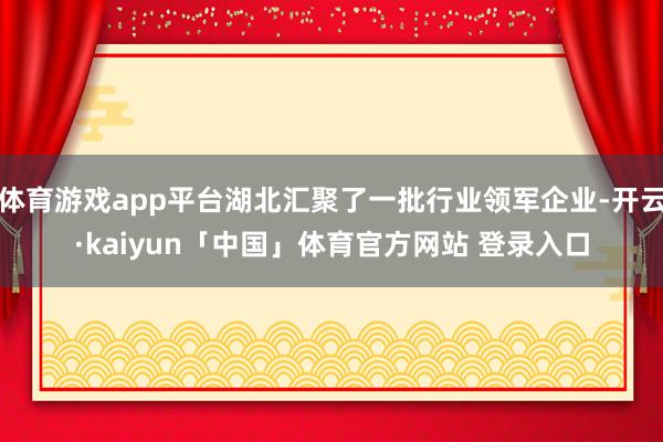 体育游戏app平台湖北汇聚了一批行业领军企业-开云·kaiyun「中国」体育官方网站 登录入口