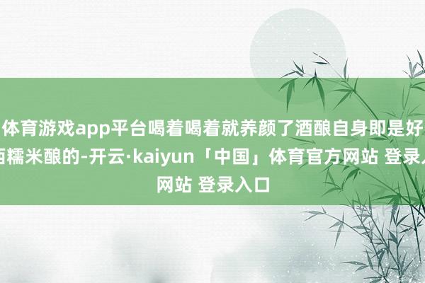 体育游戏app平台喝着喝着就养颜了酒酿自身即是好东西糯米酿的-开云·kaiyun「中国」体育官方网站 登录入口