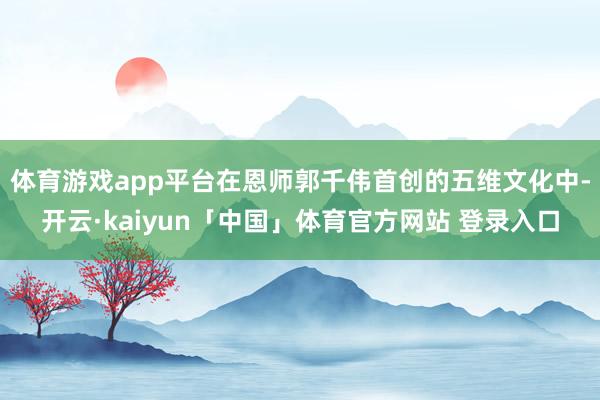 体育游戏app平台在恩师郭千伟首创的五维文化中-开云·kaiyun「中国」体育官方网站 登录入口