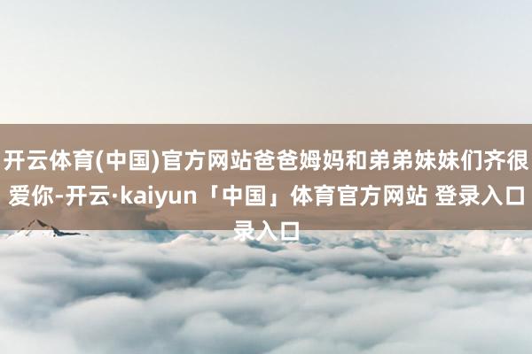 开云体育(中国)官方网站爸爸姆妈和弟弟妹妹们齐很爱你-开云·kaiyun「中国」体育官方网站 登录入口