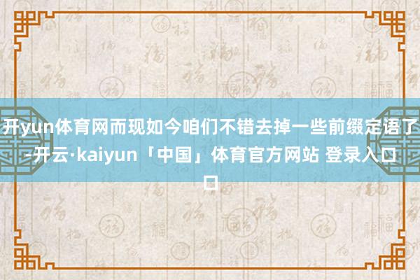 开yun体育网而现如今咱们不错去掉一些前缀定语了-开云·kaiyun「中国」体育官方网站 登录入口