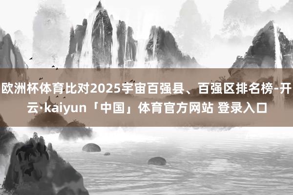 欧洲杯体育比对2025宇宙百强县、百强区排名榜-开云·kaiyun「中国」体育官方网站 登录入口