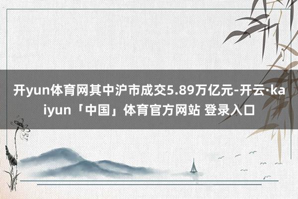 开yun体育网其中沪市成交5.89万亿元-开云·kaiyun「中国」体育官方网站 登录入口