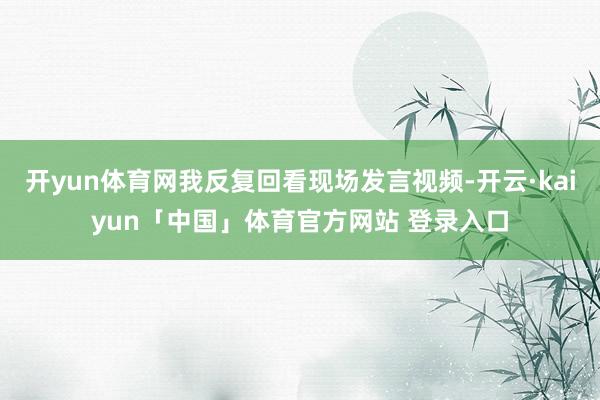 开yun体育网我反复回看现场发言视频-开云·kaiyun「中国」体育官方网站 登录入口